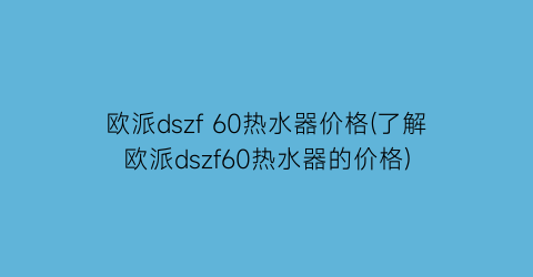 欧派dszf 60热水器价格(了解欧派dszf60热水器的价格)